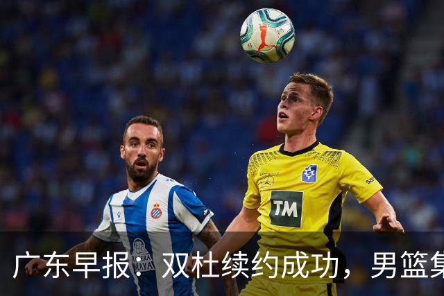 广东早报：双杜续约成功，男篮集训名单发布，上海欲挖焦泊乔？
